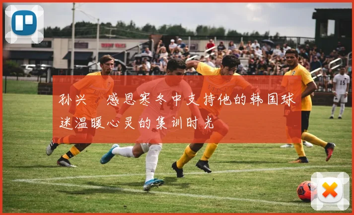 孙兴慜感恩寒冬中支持他的韩国球迷温暖心灵的集训时光