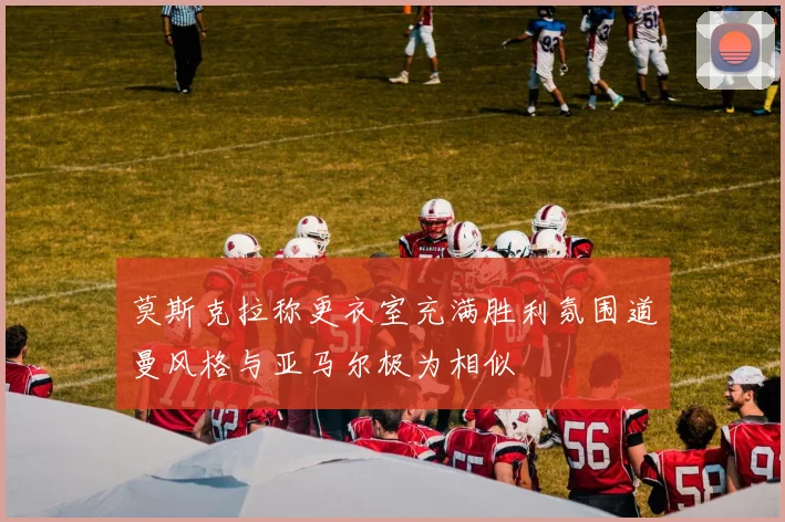 莫斯克拉称更衣室充满胜利氛围道曼风格与亚马尔极为相似