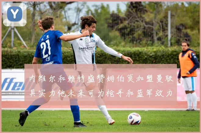 内维尔和赖特盛赞姆伯莫加盟曼联具实力他未来可为枪手和蓝军效力