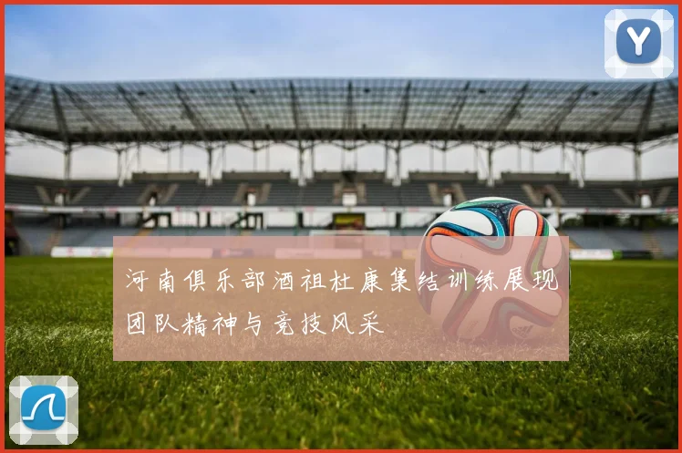 河南俱乐部酒祖杜康集结训练展现团队精神与竞技风采