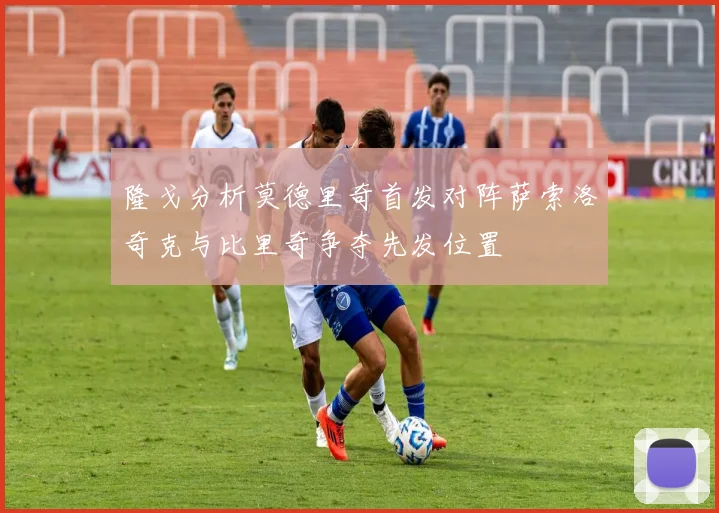 隆戈分析莫德里奇首发对阵萨索洛奇克与比里奇争夺先发位置