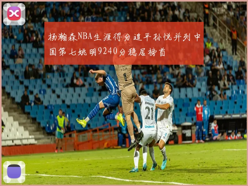 杨瀚森NBA生涯得分追平孙悦并列中国第七姚明9240分稳居榜首