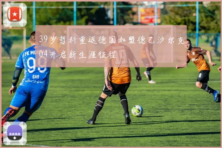 39岁哲科重返德国加盟德乙沙尔克04开启新生涯征程