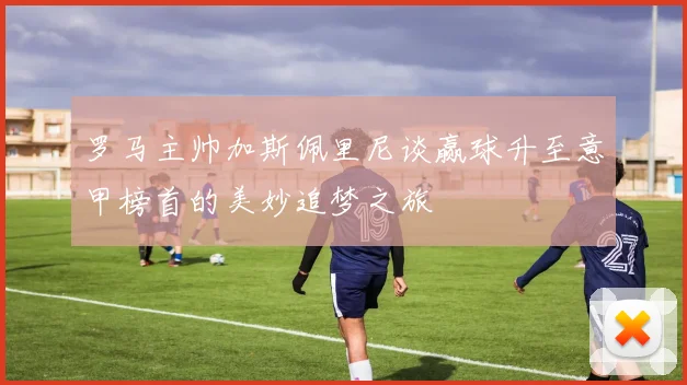 罗马主帅加斯佩里尼谈赢球升至意甲榜首的美妙追梦之旅