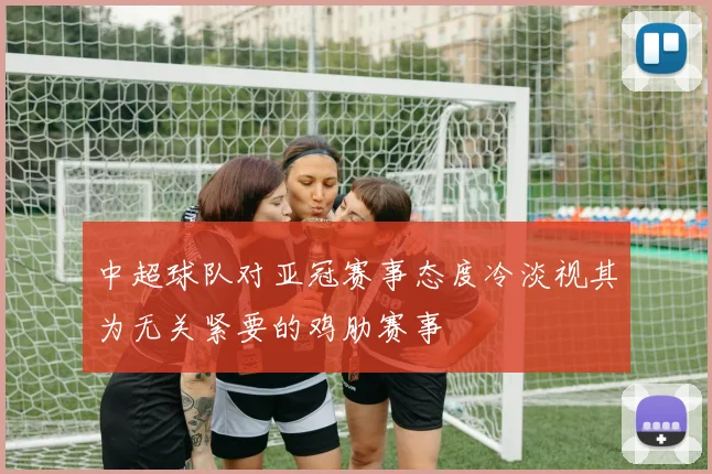 中超球队对亚冠赛事态度冷淡视其为无关紧要的鸡肋赛事