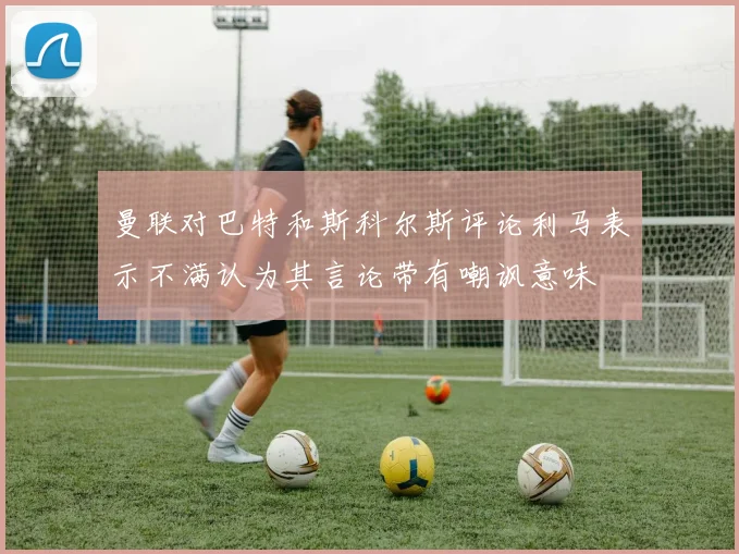 曼联对巴特和斯科尔斯评论利马表示不满认为其言论带有嘲讽意味