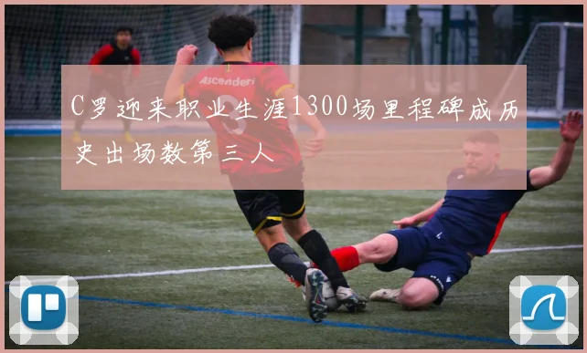 C罗迎来职业生涯1300场里程碑成历史出场数第三人