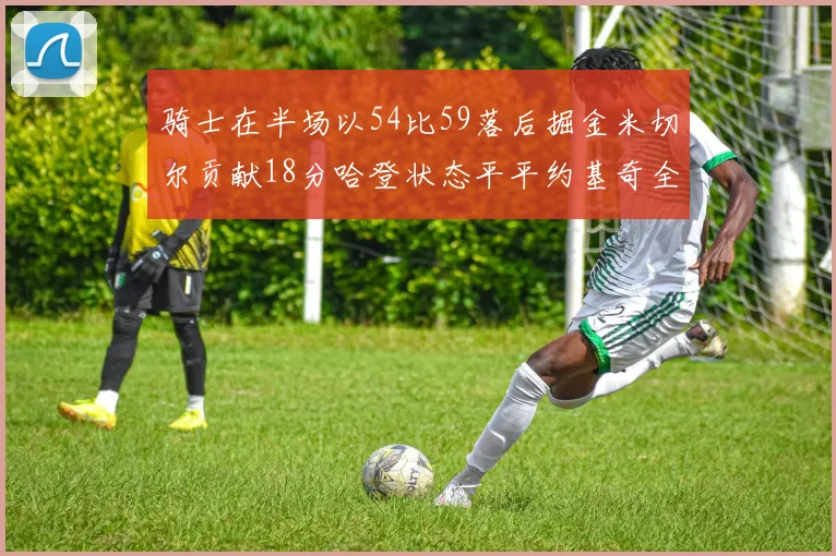 骑士在半场以54比59落后掘金米切尔贡献18分哈登状态平平约基奇全能表现