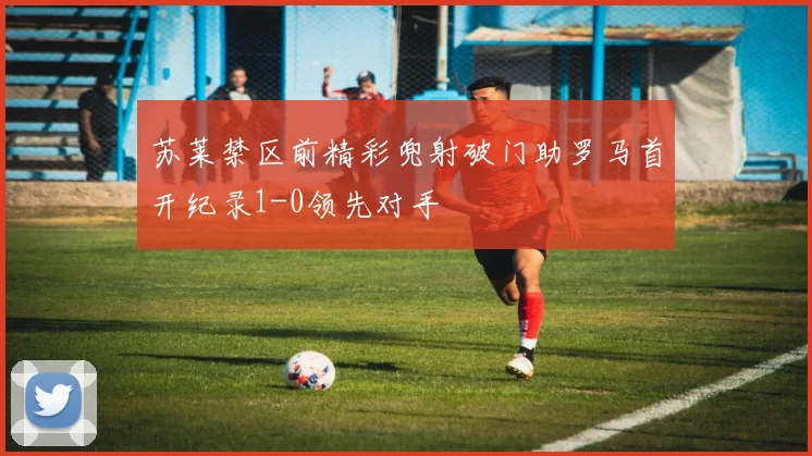 苏莱禁区前精彩兜射破门助罗马首开纪录1-0领先对手