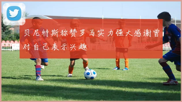 贝尼特斯称赞罗马实力强大感谢曾对自己表示兴趣