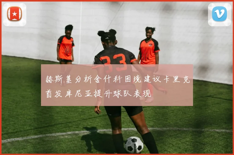赫斯基分析舍什科困境建议卡里克首发库尼亚提升球队表现