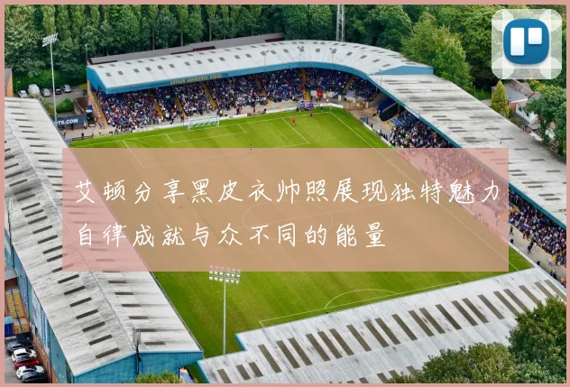 艾顿分享黑皮衣帅照展现独特魅力自律成就与众不同的能量