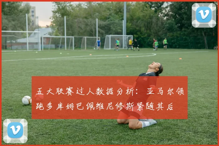 五大联赛过人数据分析：亚马尔领跑多库姆巴佩维尼修斯紧随其后