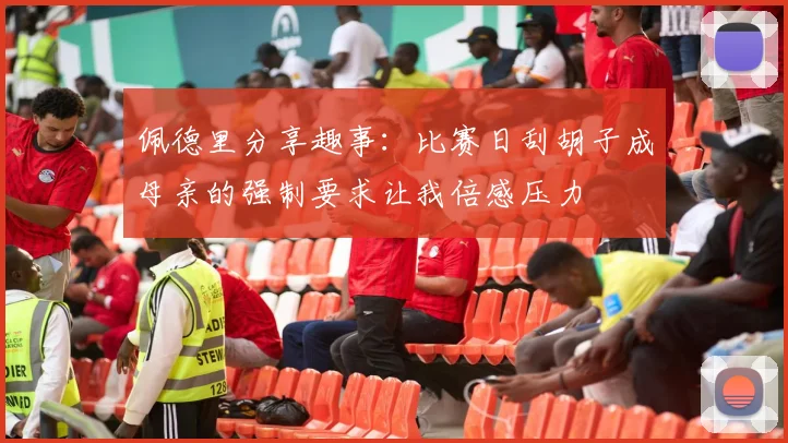 佩德里分享趣事：比赛日刮胡子成母亲的强制要求让我倍感压力