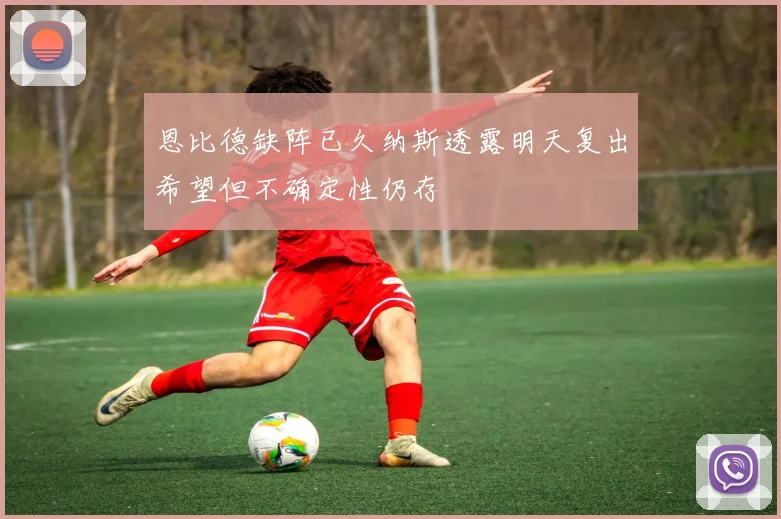 恩比德缺阵已久纳斯透露明天复出希望但不确定性仍存