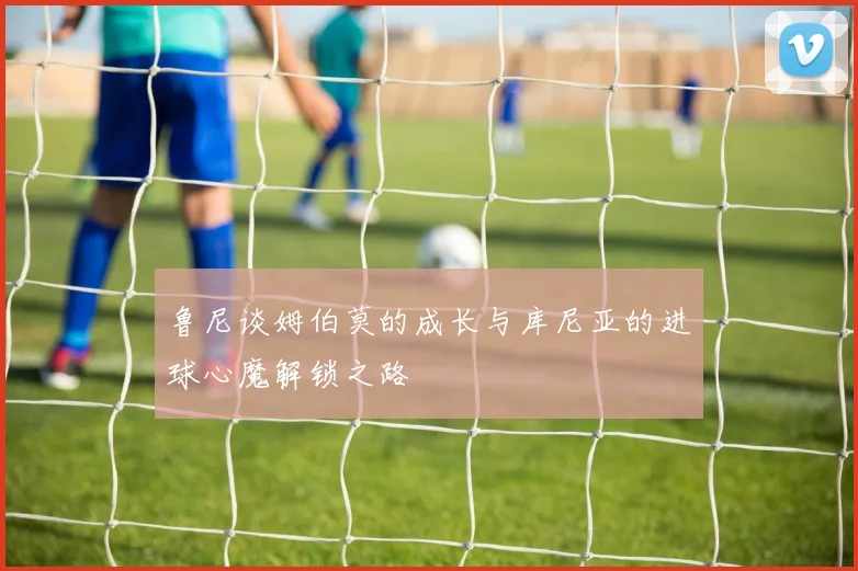 鲁尼谈姆伯莫的成长与库尼亚的进球心魔解锁之路