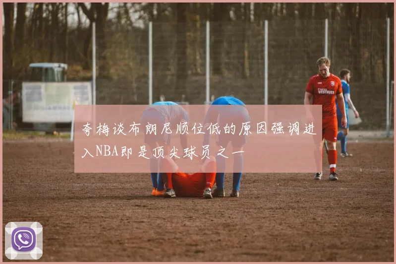 夸梅谈布朗尼顺位低的原因强调进入NBA即是顶尖球员之一