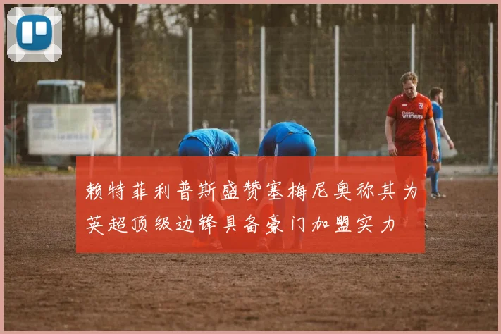 赖特菲利普斯盛赞塞梅尼奥称其为英超顶级边锋具备豪门加盟实力