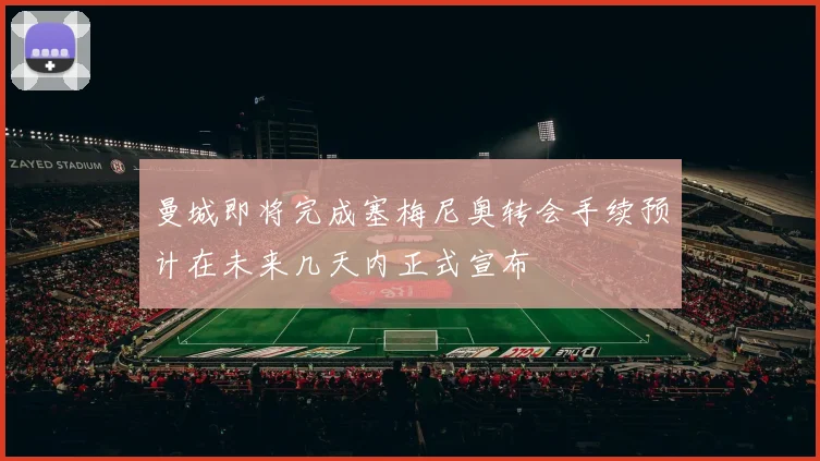 曼城即将完成塞梅尼奥转会手续预计在未来几天内正式宣布